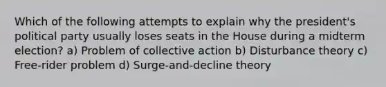 Which of the following attempts to explain why the president's political party usually loses seats in the House during a midterm election? a) Problem of collective action b) Disturbance theory c) Free-rider problem d) Surge-and-decline theory