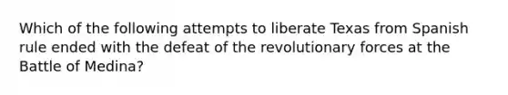 Which of the following attempts to liberate Texas from Spanish rule ended with the defeat of the revolutionary forces at the Battle of Medina?