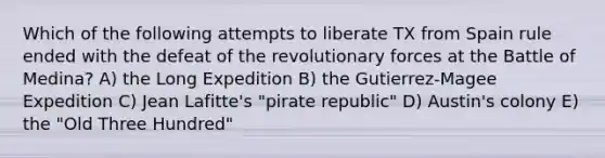 Which of the following attempts to liberate TX from Spain rule ended with the defeat of the revolutionary forces at the Battle of Medina? A) the Long Expedition B) the Gutierrez-Magee Expedition C) Jean Lafitte's "pirate republic" D) Austin's colony E) the "Old Three Hundred"