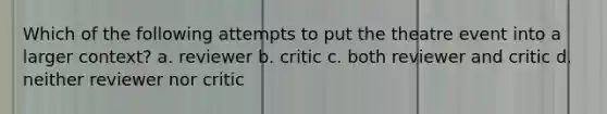 Which of the following attempts to put the theatre event into a larger context? a. reviewer b. critic c. both reviewer and critic d. neither reviewer nor critic