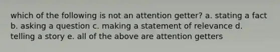 which of the following is not an attention getter? a. stating a fact b. asking a question c. making a statement of relevance d. telling a story e. all of the above are attention getters