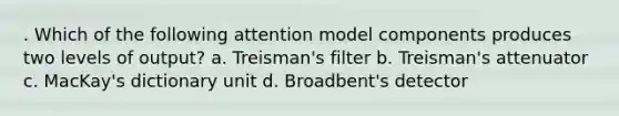 . Which of the following attention model components produces two levels of output? a. Treisman's filter b. Treisman's attenuator c. MacKay's dictionary unit d. Broadbent's detector