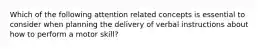 Which of the following attention related concepts is essential to consider when planning the delivery of verbal instructions about how to perform a motor skill?