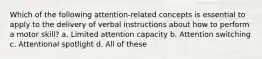 Which of the following attention-related concepts is essential to apply to the delivery of verbal instructions about how to perform a motor skill? a. Limited attention capacity b. Attention switching c. Attentional spotlight d. All of these