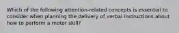 Which of the following attention-related concepts is essential to consider when planning the delivery of verbal instructions about how to perform a motor skill?