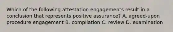 Which of the following attestation engagements result in a conclusion that represents positive​ assurance? A. agreed-upon procedure engagement B. compilation C. review D. examination