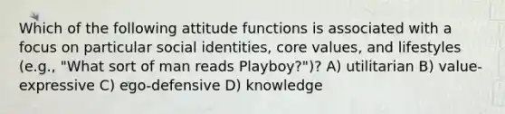 Which of the following attitude functions is associated with a focus on particular social identities, core values, and lifestyles (e.g., "What sort of man reads Playboy?")? A) utilitarian B) value-expressive C) ego-defensive D) knowledge