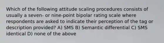 Which of the following attitude scaling procedures consists of usually a seven- or nine-point bipolar rating scale where respondents are asked to indicate their perception of the tag or description provided? A) SMS B) Semantic differential C) SMS identical D) none of the above