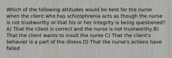 Which of the following attitudes would be best for the nurse when the client who has schizophrenia acts as though the nurse is not trustworthy or that his or her integrity is being questioned? A) That the client is correct and the nurse is not trustworthy B) That the client wants to insult the nurse C) That the client's behavior is a part of the illness D) That the nurse's actions have failed