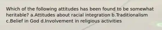 Which of the following attitudes has been found to be somewhat heritable? a.Attitudes about racial integration b.Traditionalism c.Belief in God d.Involvement in religious activities