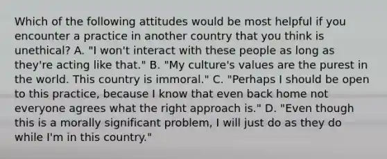 Which of the following attitudes would be most helpful if you encounter a practice in another country that you think is unethical? A. "I won't interact with these people as long as they're acting like that." B. "My culture's values are the purest in the world. This country is immoral." C. "Perhaps I should be open to this practice, because I know that even back home not everyone agrees what the right approach is." D. "Even though this is a morally significant problem, I will just do as they do while I'm in this country."