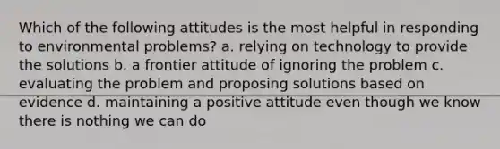 Which of the following attitudes is the most helpful in responding to environmental problems? a. relying on technology to provide the solutions b. a frontier attitude of ignoring the problem c. evaluating the problem and proposing solutions based on evidence d. maintaining a positive attitude even though we know there is nothing we can do