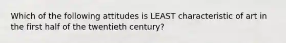 Which of the following attitudes is LEAST characteristic of art in the first half of the twentieth century?