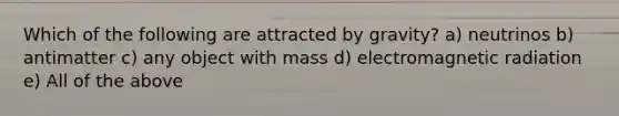 Which of the following are attracted by gravity? a) neutrinos b) antimatter c) any object with mass d) electromagnetic radiation e) All of the above