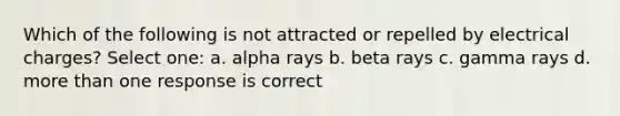 Which of the following is not attracted or repelled by electrical charges? Select one: a. alpha rays b. beta rays c. gamma rays d. more than one response is correct