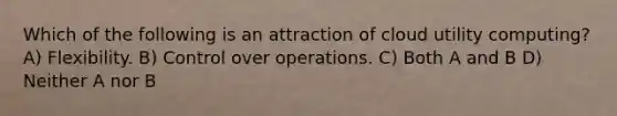 Which of the following is an attraction of cloud utility computing? A) Flexibility. B) Control over operations. C) Both A and B D) Neither A nor B