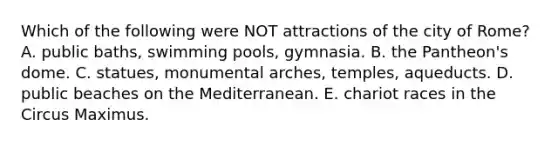 Which of the following were NOT attractions of the city of Rome? A. public baths, swimming pools, gymnasia. B. the Pantheon's dome. C. statues, monumental arches, temples, aqueducts. D. public beaches on the Mediterranean. E. chariot races in the Circus Maximus.