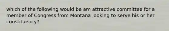 which of the following would be am attractive committee for a member of Congress from Montana looking to serve his or her constituency?