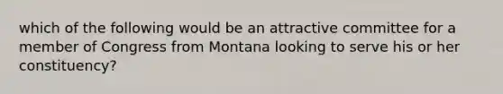 which of the following would be an attractive committee for a member of Congress from Montana looking to serve his or her constituency?