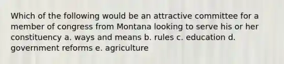 Which of the following would be an attractive committee for a member of congress from Montana looking to serve his or her constituency a. ways and means b. rules c. education d. government reforms e. agriculture