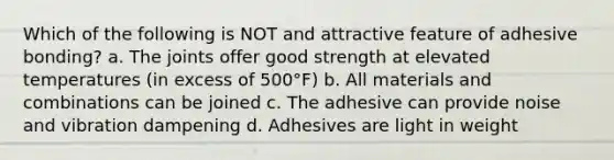 Which of the following is NOT and attractive feature of adhesive bonding? a. The joints offer good strength at elevated temperatures (in excess of 500°F) b. All materials and combinations can be joined c. The adhesive can provide noise and vibration dampening d. Adhesives are light in weight