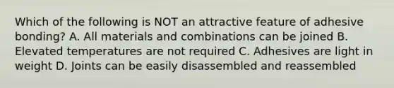 Which of the following is NOT an attractive feature of adhesive bonding? A. All materials and combinations can be joined B. Elevated temperatures are not required C. Adhesives are light in weight D. Joints can be easily disassembled and reassembled