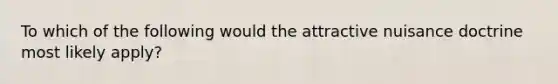 To which of the following would the attractive nuisance doctrine most likely apply?