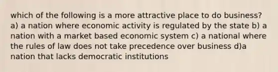 which of the following is a more attractive place to do business? a) a nation where economic activity is regulated by the state b) a nation with a market based economic system c) a national where the rules of law does not take precedence over business d)a nation that lacks democratic institutions