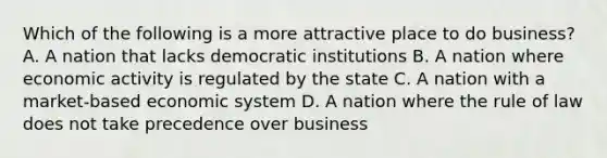 Which of the following is a more attractive place to do business? A. A nation that lacks democratic institutions B. A nation where economic activity is regulated by the state C. A nation with a market-based economic system D. A nation where the rule of law does not take precedence over business