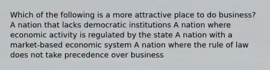 Which of the following is a more attractive place to do business? A nation that lacks democratic institutions A nation where economic activity is regulated by the state A nation with a market-based economic system A nation where the rule of law does not take precedence over business