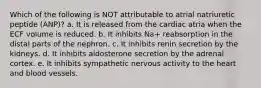 Which of the following is NOT attributable to atrial natriuretic peptide (ANP)? a. It is released from the cardiac atria when the ECF volume is reduced. b. It inhibits Na+ reabsorption in the distal parts of the nephron. c. It inhibits renin secretion by the kidneys. d. It inhibits aldosterone secretion by the adrenal cortex. e. It inhibits sympathetic nervous activity to the heart and blood vessels.