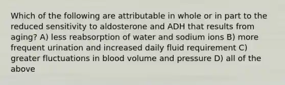 Which of the following are attributable in whole or in part to the reduced sensitivity to aldosterone and ADH that results from aging? A) less reabsorption of water and sodium ions B) more frequent urination and increased daily fluid requirement C) greater fluctuations in blood volume and pressure D) all of the above