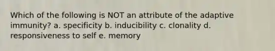 Which of the following is NOT an attribute of the adaptive immunity? a. specificity b. inducibility c. clonality d. responsiveness to self e. memory