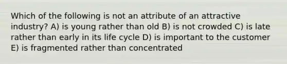 Which of the following is not an attribute of an attractive industry? A) is young rather than old B) is not crowded C) is late rather than early in its life cycle D) is important to the customer E) is fragmented rather than concentrated