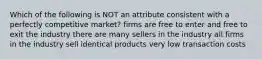 Which of the following is NOT an attribute consistent with a perfectly competitive market? firms are free to enter and free to exit the industry there are many sellers in the industry all firms in the industry sell identical products very low transaction costs