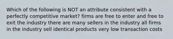 Which of the following is NOT an attribute consistent with a perfectly competitive market? firms are free to enter and free to exit the industry there are many sellers in the industry all firms in the industry sell identical products very low transaction costs