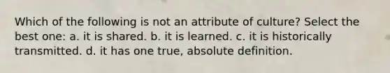 Which of the following is not an attribute of culture? Select the best one: a. it is shared. b. it is learned. c. it is historically transmitted. d. it has one true, absolute definition.