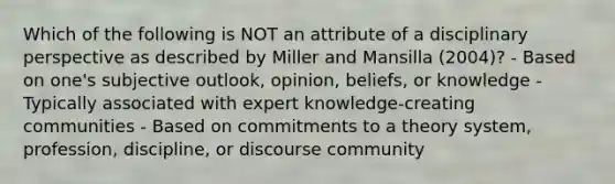 Which of the following is NOT an attribute of a disciplinary perspective as described by Miller and Mansilla (2004)? - Based on one's subjective outlook, opinion, beliefs, or knowledge - Typically associated with expert knowledge-creating communities - Based on commitments to a theory system, profession, discipline, or discourse community