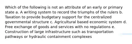 Which of the following is not an attribute of an early or primary state a. A writing system to record the triumphs of the rulers b. Taxation to provide budgetary support for the centralized governmental structure c. Agricultural based economic system d. Free exchange of goods and services with no regulations e. Construction of large infrastructure such as transportation pathways or hydraulic containment complexes