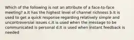 Which of the following is not an attribute of a face-to-face meeting? a.It has the highest level of channel richness b.It is used to get a quick response regarding relatively simple and uncontroversial issues c.It is used when the message to be communicated is personal d.It is used when instant feedback is needed