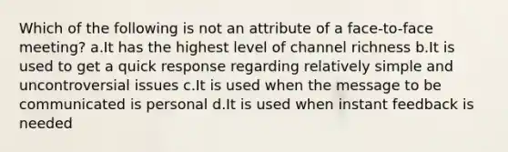 Which of the following is not an attribute of a face-to-face meeting? a.It has the highest level of channel richness b.It is used to get a quick response regarding relatively simple and uncontroversial issues c.It is used when the message to be communicated is personal d.It is used when instant feedback is needed