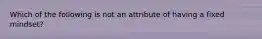 Which of the following is not an attribute of having a fixed mindset?