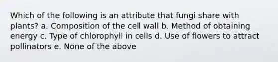 Which of the following is an attribute that fungi share with plants? a. Composition of the cell wall b. Method of obtaining energy c. Type of chlorophyll in cells d. Use of flowers to attract pollinators e. None of the above