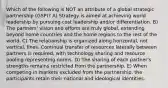 Which of the following is NOT an attribute of a global strategic partnership (GSP)? A) Strategy is aimed at achieving world leadership by pursuing cost leadership and/or differentiation. B) The partners' vision and efforts are truly global, extending beyond home countries and the home regions to the rest of the world. C) The relationship is organized along horizontal, not vertical, lines. Continual transfer of resources laterally between partners is required, with technology sharing and resource pooling representing norms. D) The sharing of each partner's strengths remains restricted from the partnership. E) When competing in markets excluded from the partnership, the participants retain their national and ideological identities.