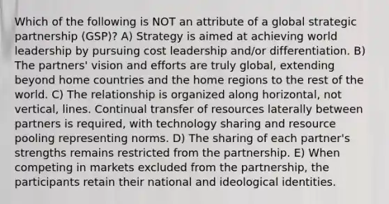 Which of the following is NOT an attribute of a global strategic partnership (GSP)? A) Strategy is aimed at achieving world leadership by pursuing cost leadership and/or differentiation. B) The partners' vision and efforts are truly global, extending beyond home countries and the home regions to the rest of the world. C) The relationship is organized along horizontal, not vertical, lines. Continual transfer of resources laterally between partners is required, with technology sharing and resource pooling representing norms. D) The sharing of each partner's strengths remains restricted from the partnership. E) When competing in markets excluded from the partnership, the participants retain their national and ideological identities.