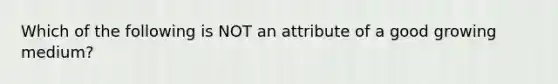 Which of the following is NOT an attribute of a good growing medium?