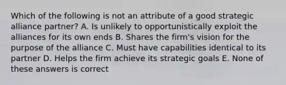 Which of the following is not an attribute of a good strategic alliance partner? A. Is unlikely to opportunistically exploit the alliances for its own ends B. Shares the firm's vision for the purpose of the alliance C. Must have capabilities identical to its partner D. Helps the firm achieve its strategic goals E. None of these answers is correct