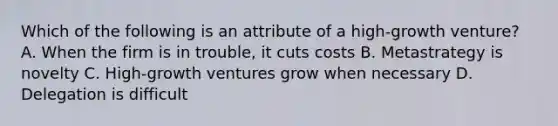 Which of the following is an attribute of a high-growth venture? A. When the firm is in trouble, it cuts costs B. Metastrategy is novelty C. High-growth ventures grow when necessary D. Delegation is difficult