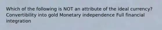 Which of the following is NOT an attribute of the ideal currency? Convertibility into gold Monetary independence Full financial integration