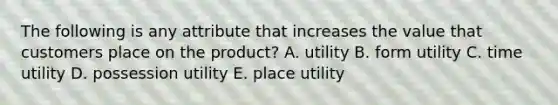 The following is any attribute that increases the value that customers place on the product? A. utility B. form utility C. time utility D. possession utility E. place utility